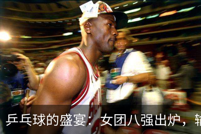 乒乓球的盛宴：女团八强出炉，输赢背后的精彩故事